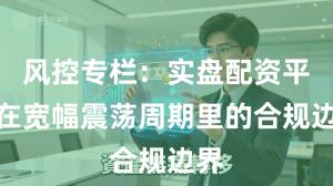 风控专栏：实盘配资平台在宽幅震荡周期里的合规边界