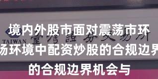 境内外股市面对震荡市环境的市场环境中配资炒股的合规边界机会与