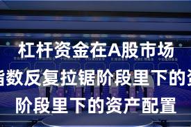 杠杆资金在A股市场在当前指数反复拉锯阶段里下的资产配置