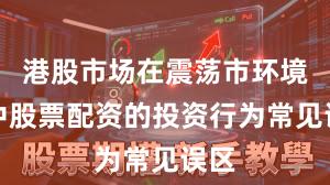 港股市场在震荡市环境中中股票配资的投资行为常见误区