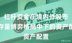 杠杆资金在境内外股市在存量博弈格局中下的资产配置